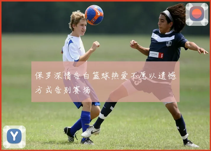 保罗深情告白篮球热爱不愿以遗憾方式告别赛场