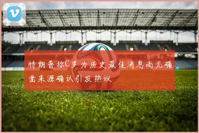 特朗普称C罗为历史最佳消息尚无确凿来源确认引发热议