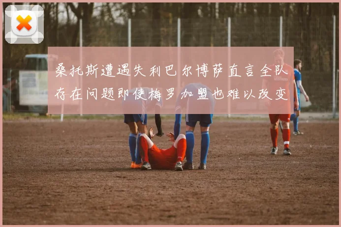 桑托斯遭遇失利巴尔博萨直言全队存在问题即使梅罗加盟也难以改变