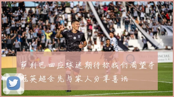 萨利巴回应球迷期待称我们渴望夺冠英超会先与家人分享喜讯
