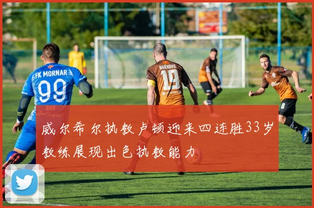 威尔希尔执教卢顿迎来四连胜33岁教练展现出色执教能力