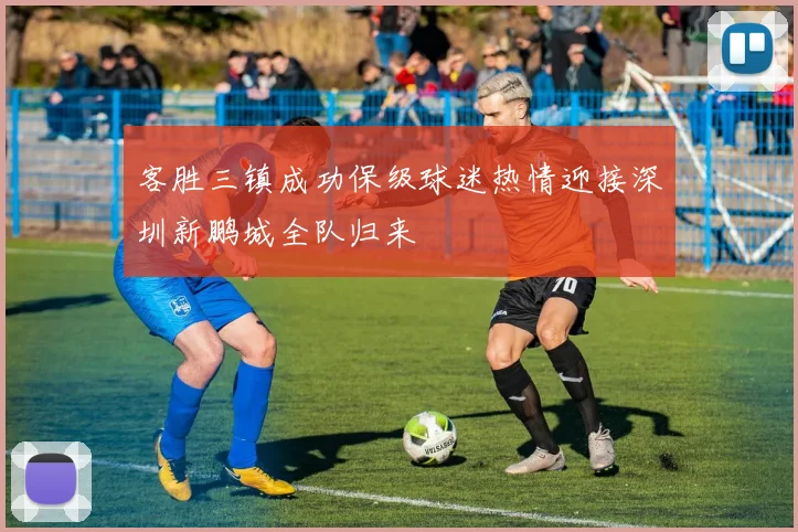 客胜三镇成功保级球迷热情迎接深圳新鹏城全队归来
