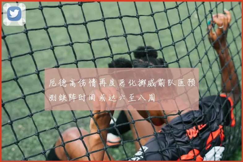 厄德高伤情再度恶化挪威前队医预测缺阵时间或达六至八周