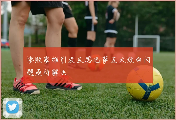 惨败塞维引发反思巴萨五大致命问题亟待解决