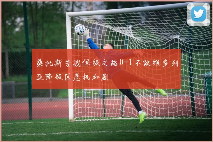 桑托斯苦战保级之路0-1不敌维多利亚降级区危机加剧