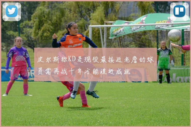 皮尔斯称KD是现役最接近老詹的球员需再战十年方能追赶成就