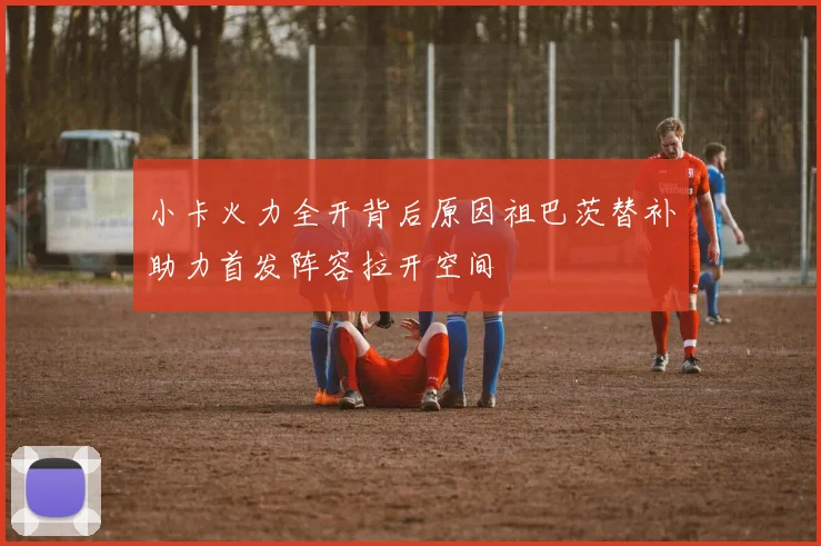 小卡火力全开背后原因祖巴茨替补助力首发阵容拉开空间