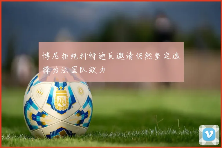 博尼拒绝科特迪瓦邀请仍然坚定选择为法国队效力