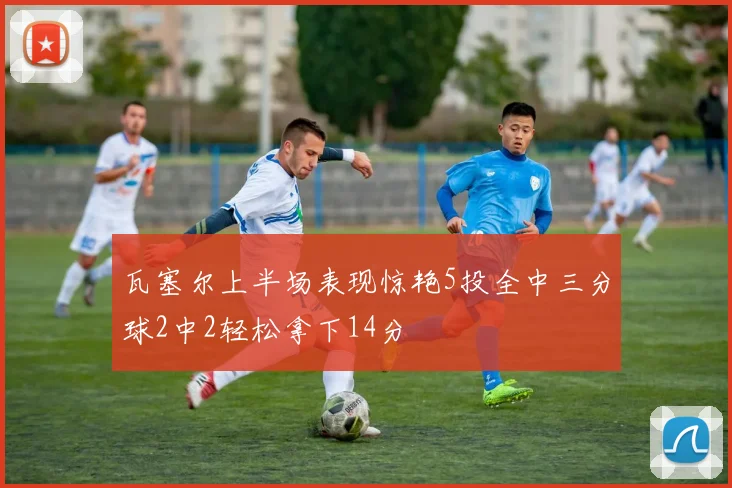瓦塞尔上半场表现惊艳5投全中三分球2中2轻松拿下14分