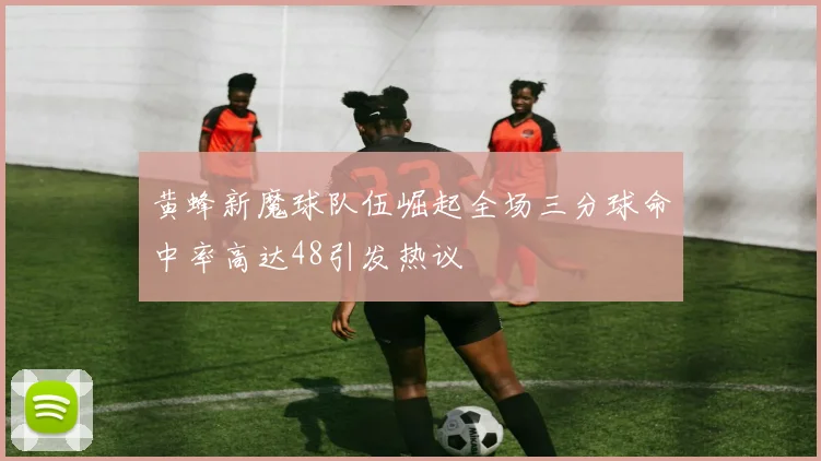 黄蜂新魔球队伍崛起全场三分球命中率高达48引发热议