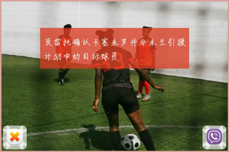 莫雷托确认卡塞米罗并非米兰引援计划中的目标球员