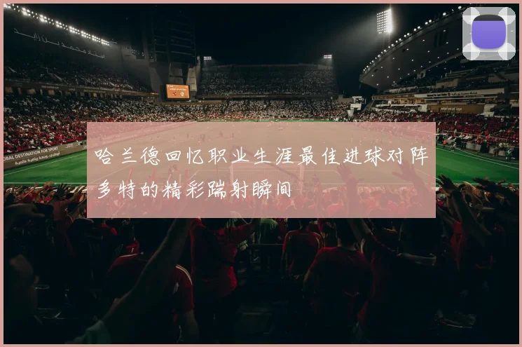 哈兰德回忆职业生涯最佳进球对阵多特的精彩踹射瞬间