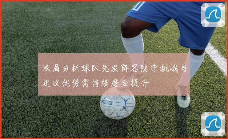 浓眉分析球队先发阵容防守挑战与进攻优势需持续磨合提升