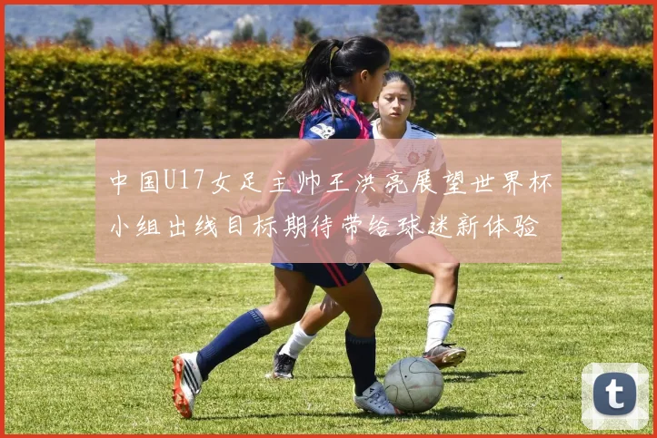 中国U17女足主帅王洪亮展望世界杯小组出线目标期待带给球迷新体验