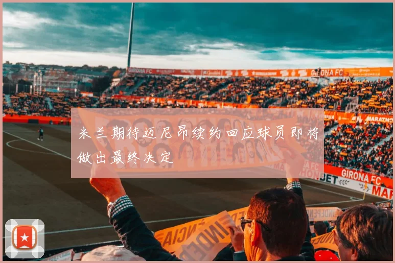 米兰期待迈尼昂续约回应球员即将做出最终决定