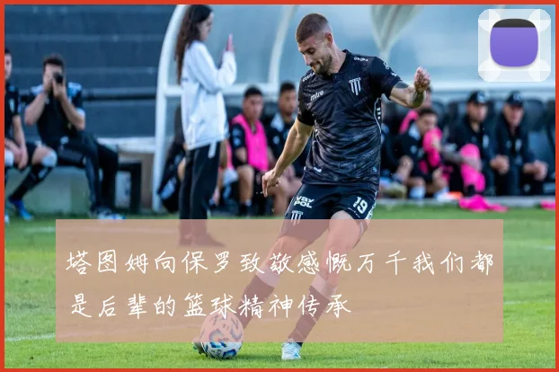 塔图姆向保罗致敬感慨万千我们都是后辈的篮球精神传承